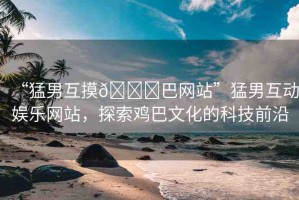 “猛男互摸??巴網(wǎng)站”猛男互動(dòng)娛樂(lè)網(wǎng)站，探索雞巴文化的科技前沿