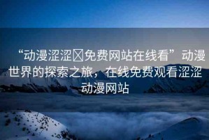 “動漫澀澀?免費網(wǎng)站在線看”動漫世界的探索之旅，在線免費觀看澀澀動漫網(wǎng)站