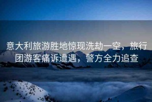 意大利旅游勝地驚現(xiàn)洗劫一空，旅行團(tuán)游客痛訴遭遇，警方全力追查
