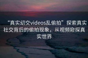 “真實(shí)?交videos亂偷拍”探索真實(shí)社交背后的偷拍現(xiàn)象，從視頻窺探真實(shí)世界