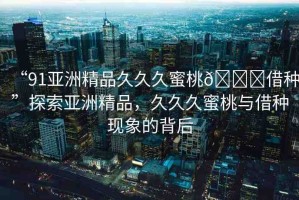 “91亞洲精品久久久蜜桃??借種”探索亞洲精品，久久久蜜桃與借種現(xiàn)象的背后
