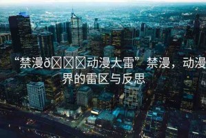 “禁漫??動(dòng)漫大雷”禁漫，動(dòng)漫界的雷區(qū)與反思