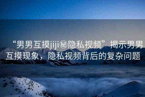 “男男互摸jiji秘隱私視頻”揭示男男互摸現(xiàn)象，隱私視頻背后的復(fù)雜問(wèn)題
