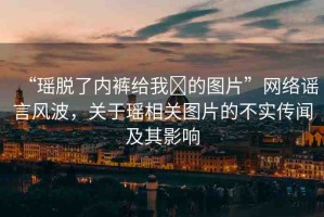 “瑤脫了內(nèi)褲給我?的圖片”網(wǎng)絡(luò)謠言風(fēng)波，關(guān)于瑤相關(guān)圖片的不實傳聞及其影響