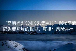 “高清碼??免費照片”揭秘高清碼免費照片的世界，真相與風險并存
