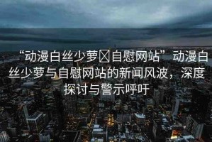 “動(dòng)漫白絲少蘿?自慰網(wǎng)站”動(dòng)漫白絲少蘿與自慰網(wǎng)站的新聞風(fēng)波，深度探討與警示呼吁