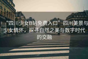 “四川少女B站免費(fèi)入口”四川美景與少女情懷，探尋自然之美與數(shù)字時(shí)代的交融