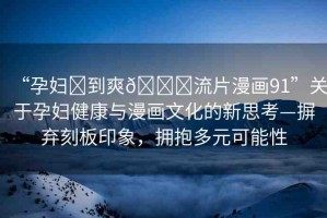 “孕婦?到爽??流片漫畫91”關(guān)于孕婦健康與漫畫文化的新思考—摒棄刻板印象，擁抱多元可能性