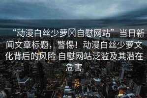 “動漫白絲少蘿?自慰網(wǎng)站”當(dāng)日新聞文章標(biāo)題，警惕！動漫白絲少蘿文化背后的風(fēng)險 自慰網(wǎng)站泛濫及其潛在危害
