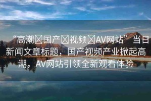 “高潮?國產(chǎn)?視頻?AV網(wǎng)站”當日新聞文章標題，國產(chǎn)視頻產(chǎn)業(yè)掀起高潮，AV網(wǎng)站引領全新觀看體驗