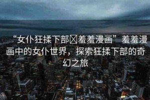 “女仆狂揉下部?羞羞漫畫”羞羞漫畫中的女仆世界，探索狂揉下部的奇幻之旅
