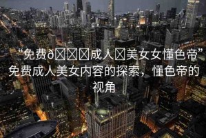 “免費(fèi)??成人?美女女懂色帝”免費(fèi)成人美女內(nèi)容的探索，懂色帝的視角