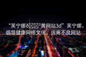“芙寧娜??黃網(wǎng)站3d”芙寧娜，倡導(dǎo)健康網(wǎng)絡(luò)文化，遠(yuǎn)離不良網(wǎng)站