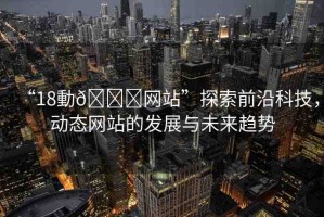 “18動??網站”探索前沿科技，動態(tài)網站的發(fā)展與未來趨勢