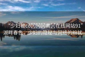 “少婦被c??黃?在線網(wǎng)站91”湖畔春色，少婦的隱秘與網(wǎng)絡(luò)的紛擾