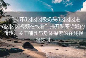 “撕開(kāi)??吸奶頭??進(jìn)??視頻在線看”揭開(kāi)私密話題的面紗，關(guān)于哺乳與身體探索的在線視頻探討