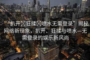 “扒開(kāi)?狂揉?噴水無(wú)需登錄”揭秘網(wǎng)絡(luò)新現(xiàn)象，扒開(kāi)、狂揉與噴水—無(wú)需登錄的娛樂(lè)新風(fēng)尚
