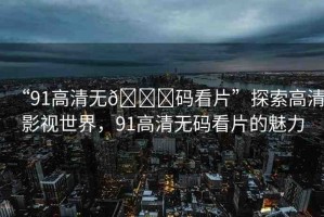 “91高清無??碼看片”探索高清影視世界，91高清無碼看片的魅力