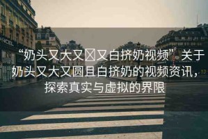 “奶頭又大又?又白擠奶視頻”關(guān)于奶頭又大又圓且白擠奶的視頻資訊，探索真實(shí)與虛擬的界限