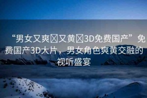 “男女又爽?又黃?3D免費(fèi)國(guó)產(chǎn)”免費(fèi)國(guó)產(chǎn)3D大片，男女角色爽黃交融的視聽盛宴