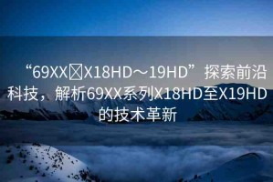 “69XX?X18HD～19HD”探索前沿科技，解析69XX系列X18HD至X19HD的技術(shù)革新