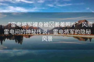 “雷電將軍裸身被?羞羞照片”風(fēng)雨雷電間的神秘傳說，雷電將軍的隱秘風(fēng)景