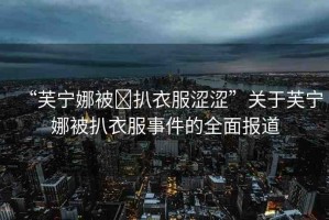 “芙寧娜被?扒衣服澀澀”關(guān)于芙寧娜被扒衣服事件的全面報道