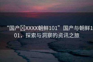 “國(guó)產(chǎn)?XXXX朝鮮101”國(guó)產(chǎn)與朝鮮101，探索與洞察的資訊之旅