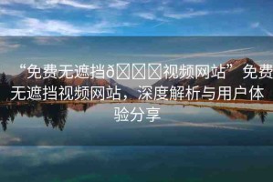 “免費無遮擋??視頻網(wǎng)站”免費無遮擋視頻網(wǎng)站，深度解析與用戶體驗分享