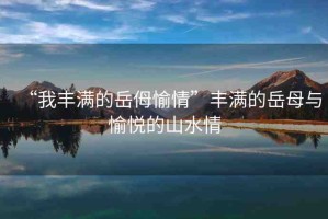 “我豐滿的岳?愉情”豐滿的岳母與愉悅的山水情