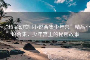 “精品?交H小說(shuō)合集少年宮”精品小說(shuō)合集，少年宮里的秘密故事