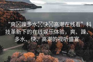 “爽?躁多水?快?高潮在線看”科技革新下的在線娛樂體驗(yàn)，爽、躁、多水、快、高潮的視聽盛宴