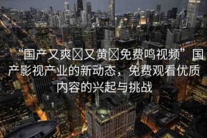 “國產又爽?又黃?免費鳴視頻”國產影視產業(yè)的新動態(tài)，免費觀看優(yōu)質內容的興起與挑戰(zhàn)