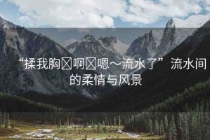 “揉我胸?啊?嗯～流水了”流水間的柔情與風(fēng)景