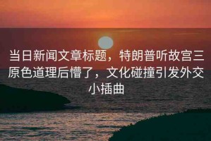 當(dāng)日新聞文章標(biāo)題，特朗普聽故宮三原色道理后懵了，文化碰撞引發(fā)外交小插曲
