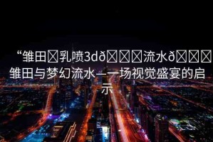 “雛田?乳噴3d??流水??雛田與夢(mèng)幻流水—一場(chǎng)視覺(jué)盛宴的啟示