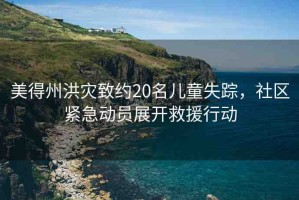美得州洪災(zāi)致約20名兒童失蹤，社區(qū)緊急動(dòng)員展開救援行動(dòng)