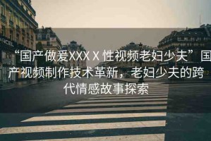 “國產(chǎn)做爰XXXⅩ性視頻老婦少夫”國產(chǎn)視頻制作技術(shù)革新，老婦少夫的跨代情感故事探索