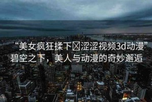“美女瘋狂揉下?澀澀視頻3d動(dòng)漫”碧空之下，美人與動(dòng)漫的奇妙邂逅