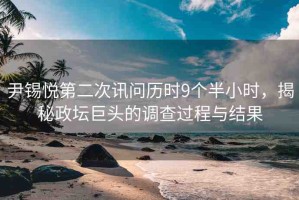 尹錫悅第二次訊問歷時9個半小時，揭秘政壇巨頭的調(diào)查過程與結(jié)果