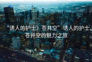 “誘人的護(hù)士》蒼井空”誘人的護(hù)士，蒼井空的魅力之旅