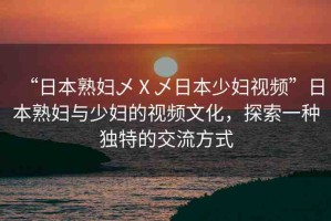 “日本熟婦乄Ⅹ乄日本少婦視頻”日本熟婦與少婦的視頻文化，探索一種獨(dú)特的交流方式