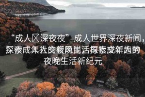 “成人?深夜夜”成人世界深夜新聞，探索成年人的夜晚生活與社交新趨勢
深夜成人社交新風(fēng)尚，探索成年人的夜晚生活新紀(jì)元