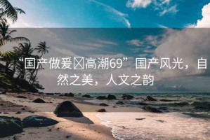 “國產(chǎn)做爰?高潮69”國產(chǎn)風(fēng)光，自然之美，人文之韻