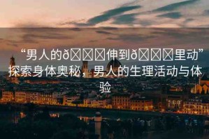 “男人的??伸到??里動(dòng)”探索身體奧秘，男人的生理活動(dòng)與體驗(yàn)