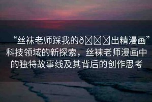 “絲襪老師踩我的??出精漫畫”科技領(lǐng)域的新探索，絲襪老師漫畫中的獨(dú)特故事線及其背后的創(chuàng)作思考