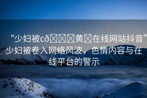 “少婦被c??黃?在線網(wǎng)站抖音”少婦被卷入網(wǎng)絡(luò)風(fēng)波，色情內(nèi)容與在線平臺的警示