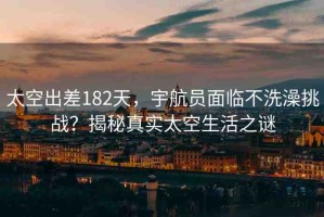 太空出差182天，宇航員面臨不洗澡挑戰(zhàn)？揭秘真實(shí)太空生活之謎