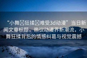 “小舞?狂揉?難受3d動漫”當(dāng)日新聞文章標(biāo)題，熱議動漫界新潮流，小舞狂揉背后的情感糾葛與視覺震撼