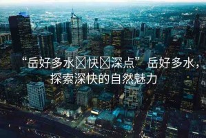 “岳好多水?快?深點”岳好多水，探索深快的自然魅力